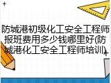 防城港初级化工安全工程师报班费用多少钱哪里好(防城港化工安全工程师培训)