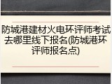 防城港建材火电环评师考试去哪里线下报名(防城港环评师报名点)