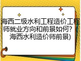 海西二级水利工程造价工程师就业方向和前景如何？(海西水利造价师前景)