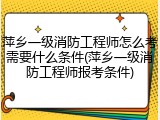 萍乡一级消防工程师怎么考需要什么条件(萍乡一级消防工程师报考条件)