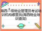 海西一级物业管理员考试培训机构哪里找(海西物业培训查询)