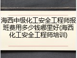 海西中级化工安全工程师报班费用多少钱哪里好(海西化工安全工程师培训)