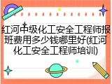 红河中级化工安全工程师报班费用多少钱哪里好(红河化工安全工程师培训)