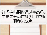 红河护师职称通过率高吗，主要失分点在哪(红河护师职称失分点)
