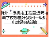 滁州一级机电工程建造师培训学校哪里好(滁州一级机电建造师培训)