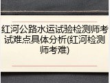 红河公路水运试验检测师考试难点具体分析(红河检测师考难)