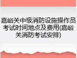 嘉峪关中级消防设施操作员考试时间地点及费用(嘉峪关消防考试安排)