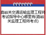 嘉峪关交通运输监理工程师考试指导中心哪里有(嘉峪关监理工程师考点)