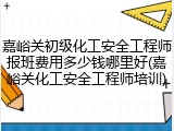 嘉峪关初级化工安全工程师报班费用多少钱哪里好(嘉峪关化工安全工程师培训)