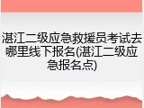 湛江二级应急救援员考试去哪里线下报名(湛江二级应急报名点)