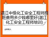 湛江中级化工安全工程师报班费用多少钱哪里好(湛江化工安全工程师培训)