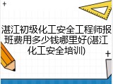 湛江初级化工安全工程师报班费用多少钱哪里好(湛江化工安全培训)