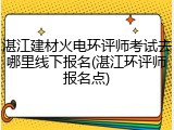 湛江建材火电环评师考试去哪里线下报名(湛江环评师报名点)
