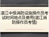 湛江中级消防设施操作员考试时间地点及费用(湛江消防操作员考情)