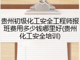 贵州初级化工安全工程师报班费用多少钱哪里好(贵州化工安全培训)