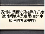 贵州中级消防设施操作员考试时间地点及费用(贵州中级消防考试安排)