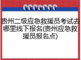 贵州二级应急救援员考试去哪里线下报名(贵州应急救援员报名点)
