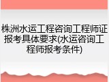 株洲水运工程咨询工程师证报考具体要求(水运咨询工程师报考条件)