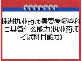 株洲执业药师需要考哪些科目具备什么能力(执业药师考试科目能力)