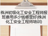 株洲初级化工安全工程师报班费用多少钱哪里好(株洲化工安全工程师培训)