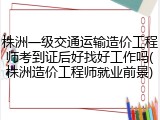 株洲一级交通运输造价工程师考到证后好找好工作吗(株洲造价工程师就业前景)