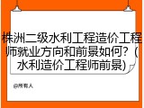 株洲二级水利工程造价工程师就业方向和前景如何？(水利造价工程师前景)