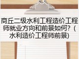 商丘二级水利工程造价工程师就业方向和前景如何？(水利造价工程师前景)