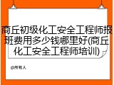 商丘初级化工安全工程师报班费用多少钱哪里好(商丘化工安全工程师培训)