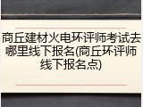商丘建材火电环评师考试去哪里线下报名(商丘环评师线下报名点)
