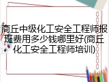 商丘中级化工安全工程师报班费用多少钱哪里好(商丘化工安全工程师培训)