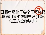 日照中级化工安全工程师报班费用多少钱哪里好(中级化工安全师培训)
