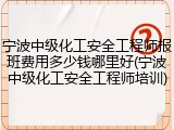 宁波中级化工安全工程师报班费用多少钱哪里好(宁波中级化工安全工程师培训)