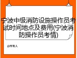 宁波中级消防设施操作员考试时间地点及费用(宁波消防操作员考情)