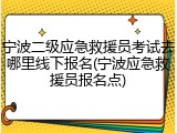 宁波二级应急救援员考试去哪里线下报名(宁波应急救援员报名点)