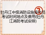 牡丹江中级消防设施操作员考试时间地点及费用(牡丹江消防考试安排)