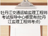 牡丹江交通运输监理工程师考试指导中心哪里有(牡丹江监理工程师考点)