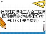 牡丹江初级化工安全工程师报班费用多少钱哪里好(牡丹江化工安全培训)