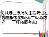 防城港二级消防工程师证在哪里报考(防城港二级消防工程师报考点)