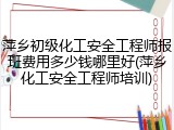 萍乡初级化工安全工程师报班费用多少钱哪里好(萍乡化工安全工程师培训)
