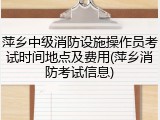 萍乡中级消防设施操作员考试时间地点及费用(萍乡消防考试信息)