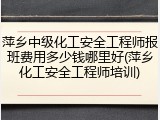 萍乡中级化工安全工程师报班费用多少钱哪里好(萍乡化工安全工程师培训)