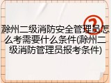 滁州二级消防安全管理员怎么考需要什么条件(滁州二级消防管理员报考条件)