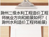 滁州二级水利工程造价工程师就业方向和前景如何？(滁州水利造价工程师前景)