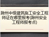滁州中级建筑施工安全工程师证在哪里报考(滁州安全工程师报考点)