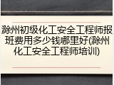 滁州初级化工安全工程师报班费用多少钱哪里好(滁州化工安全工程师培训)