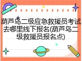 葫芦岛二级应急救援员考试去哪里线下报名(葫芦岛二级救援员报名点)
