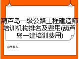 葫芦岛一级公路工程建造师培训机构排名及费用(葫芦岛一建培训费用)