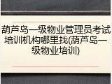 葫芦岛一级物业管理员考试培训机构哪里找(葫芦岛一级物业培训)