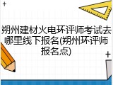 朔州建材火电环评师考试去哪里线下报名(朔州环评师报名点)