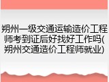 朔州一级交通运输造价工程师考到证后好找好工作吗(朔州交通造价工程师就业)